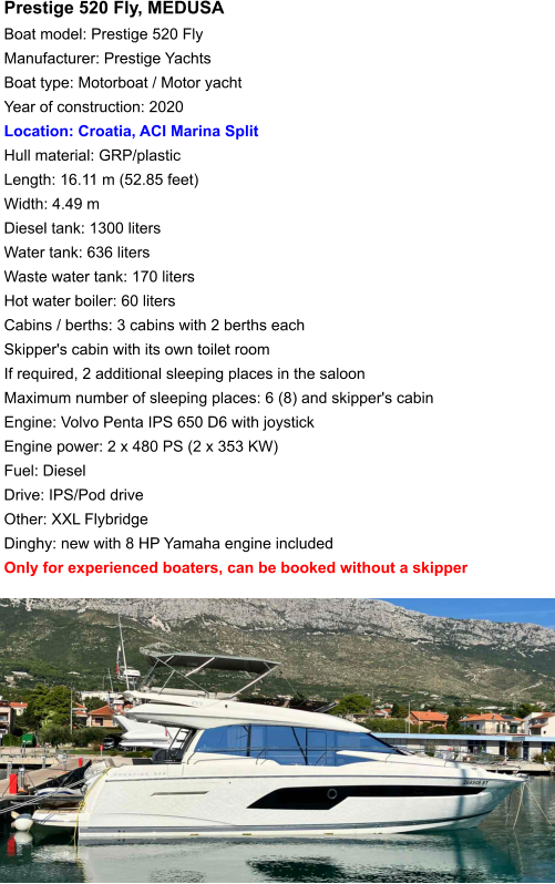 Prestige 520 Fly, MEDUSA Boat model: Prestige 520 Fly Manufacturer: Prestige Yachts Boat type: Motorboat / Motor yacht Year of construction: 2020 Location: Croatia, ACI Marina Split Hull material: GRP/plastic Length: 16.11 m (52.85 feet) Width: 4.49 m Diesel tank: 1300 liters Water tank: 636 liters Waste water tank: 170 liters Hot water boiler: 60 liters Cabins / berths: 3 cabins with 2 berths each Skipper's cabin with its own toilet room If required, 2 additional sleeping places in the saloon Maximum number of sleeping places: 6 (8) and skipper's cabin Engine: Volvo Penta IPS 650 D6 with joystick Engine power: 2 x 480 PS (2 x 353 KW) Fuel: Diesel Drive: IPS/Pod drive Other: XXL Flybridge Dinghy: new with 8 HP Yamaha engine included Only for experienced boaters, can be booked without a skipper