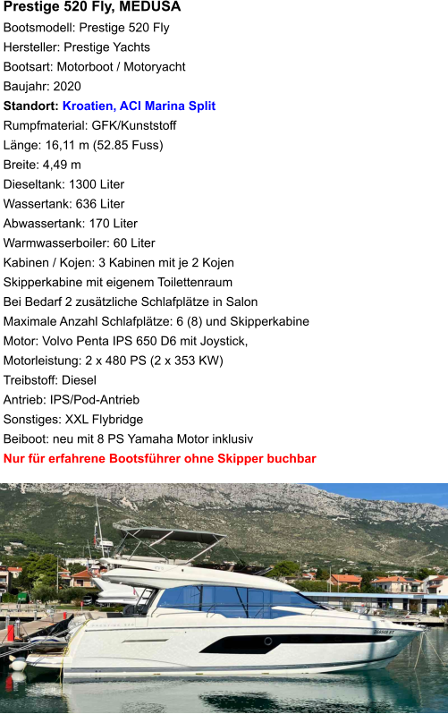 Prestige 520 Fly, MEDUSABootsmodell: Prestige 520 Fly Hersteller: Prestige Yachts Bootsart: Motorboot / Motoryacht Baujahr: 2020 Standort: Kroatien, ACI Marina Split Rumpfmaterial: GFK/Kunststoff Länge: 16,11 m (52.85 Fuss) Breite: 4,49 m Dieseltank: 1300 Liter Wassertank: 636 Liter Abwassertank: 170 Liter Warmwasserboiler: 60 Liter Kabinen / Kojen: 3 Kabinen mit je 2 Kojen Skipperkabine mit eigenem Toilettenraum Bei Bedarf 2 zusätzliche Schlafplätze in Salon Maximale Anzahl Schlafplätze: 6 (8) und Skipperkabine Motor: Volvo Penta IPS 650 D6 mit Joystick, Motorleistung: 2 x 480 PS (2 x 353 KW) Treibstoff: Diesel Antrieb: IPS/Pod-Antrieb Sonstiges: XXL Flybridge Beiboot: neu mit 8 PS Yamaha Motor inklusiv Nur für erfahrene Bootsführer ohne Skipper buchbar